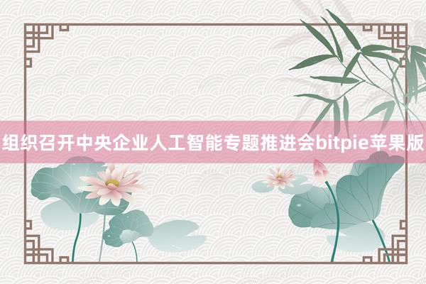 组织召开中央企业人工智能专题推进会bitpie苹果版