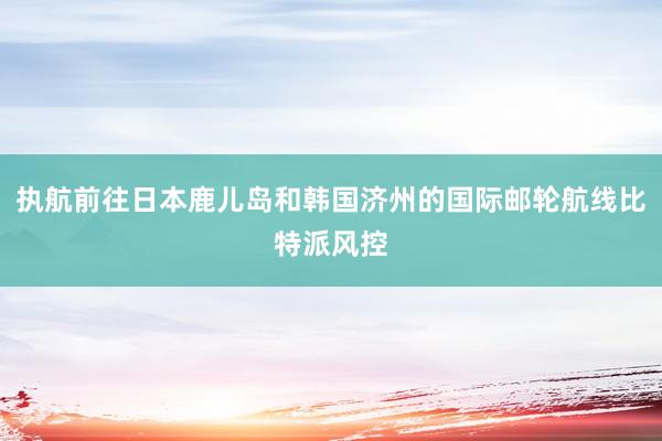 执航前往日本鹿儿岛和韩国济州的国际邮轮航线比特派风控