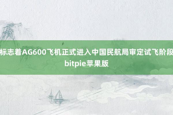 标志着AG600飞机正式进入中国民航局审定试飞阶段bitpie苹果版