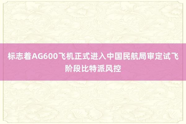 标志着AG600飞机正式进入中国民航局审定试飞阶段比特派风控