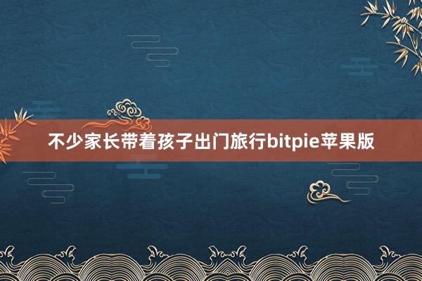 不少家长带着孩子出门旅行bitpie苹果版