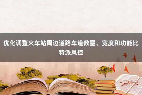 优化调整火车站周边道路车道数量、宽度和功能比特派风控