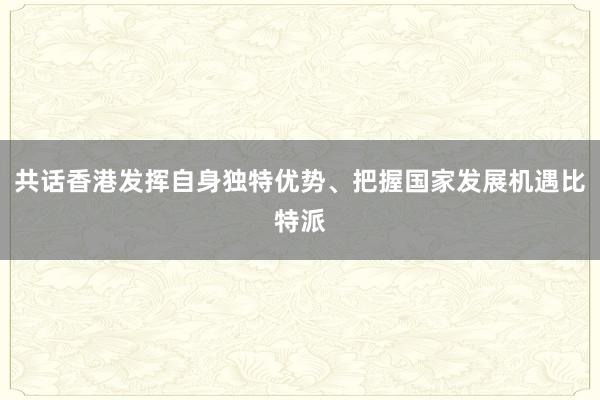 共话香港发挥自身独特优势、把握国家发展机遇比特派