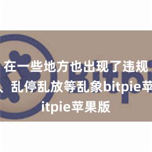 在一些地方也出现了违规投放、乱停乱放等乱象bitpie苹果版